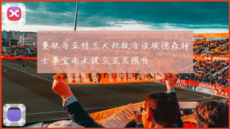 曼联与亚特兰大积极洽谈埃德森转会事宜尚未提交正式报价