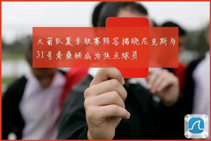 火箭队夏季联赛阵容揭晓尼克斯与31号秀桑顿成为焦点球员