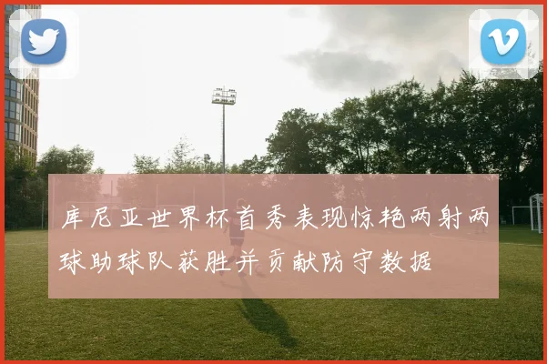 库尼亚世界杯首秀表现惊艳两射两球助球队获胜并贡献防守数据