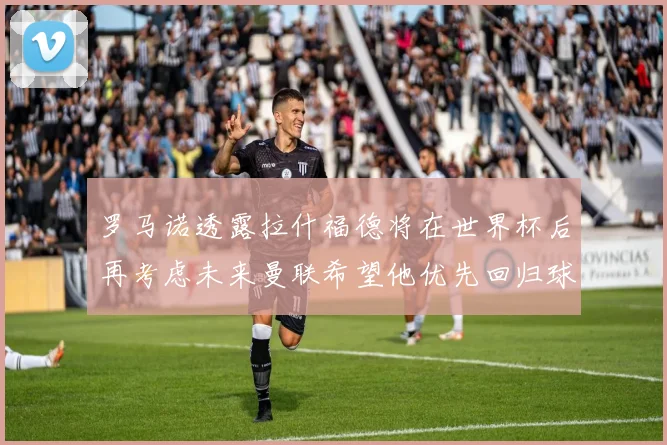 罗马诺透露拉什福德将在世界杯后再考虑未来曼联希望他优先回归球队