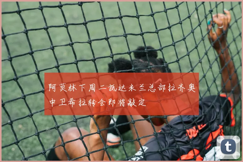 阿莫林下周二抵达米兰总部拉齐奥中卫希拉转会即将敲定
