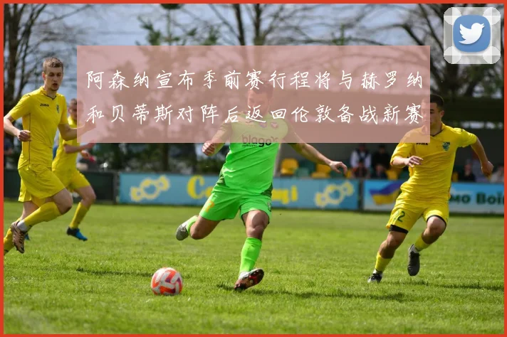 阿森纳宣布季前赛行程将与赫罗纳和贝蒂斯对阵后返回伦敦备战新赛季