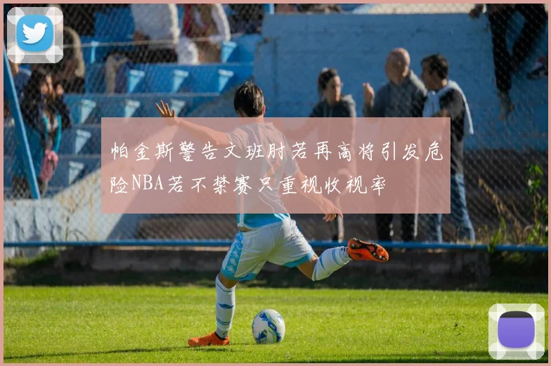 帕金斯警告文班肘若再高将引发危险NBA若不禁赛只重视收视率