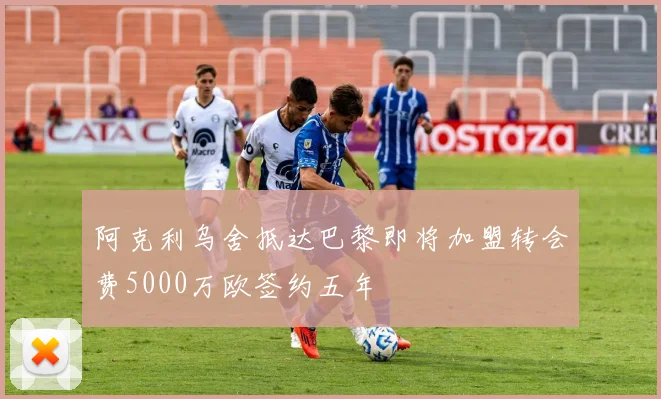 阿克利乌舍抵达巴黎即将加盟转会费5000万欧签约五年