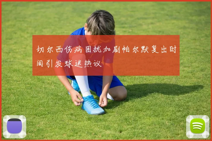 切尔西伤病困扰加剧帕尔默复出时间引发球迷热议