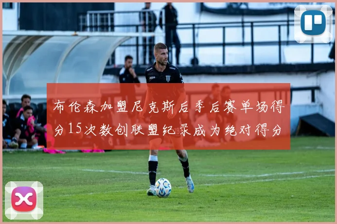布伦森加盟尼克斯后季后赛单场得分15次数创联盟纪录成为绝对得分王