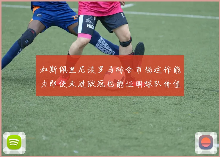 加斯佩里尼谈罗马转会市场运作能力即使未进欧冠也能证明球队价值