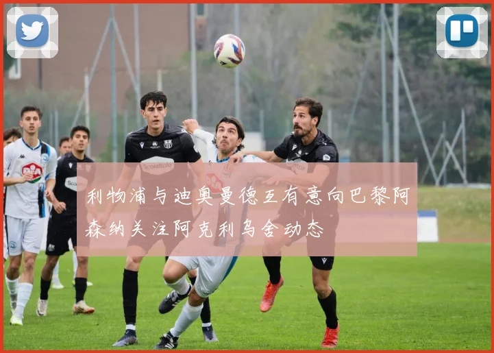 利物浦与迪奥曼德互有意向巴黎阿森纳关注阿克利乌舍动态