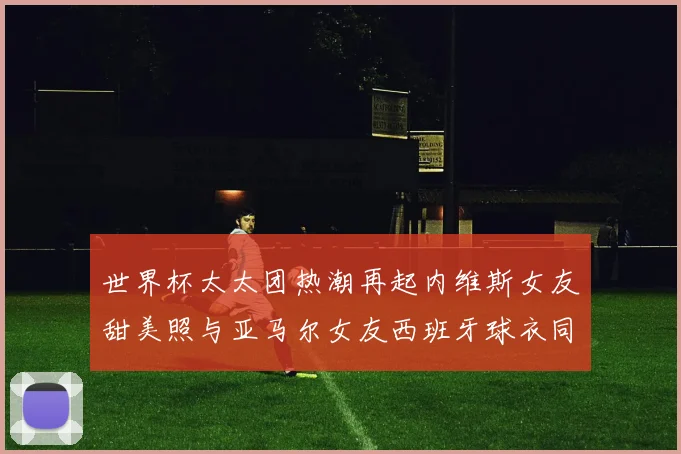 世界杯太太团热潮再起内维斯女友甜美照与亚马尔女友西班牙球衣同框秀