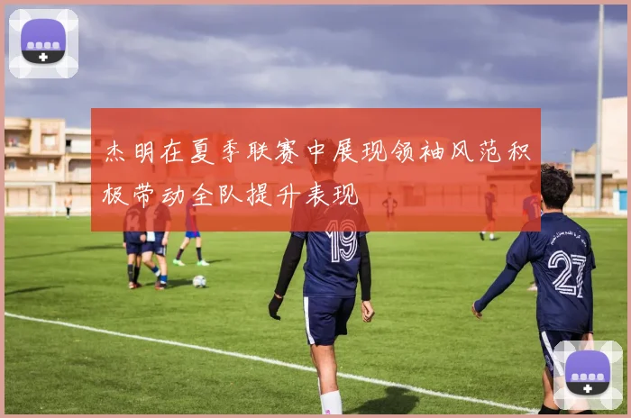 杰明在夏季联赛中展现领袖风范积极带动全队提升表现