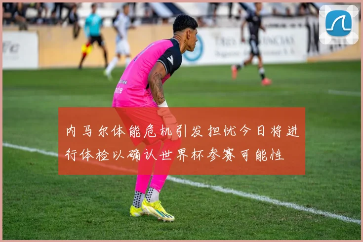 内马尔体能危机引发担忧今日将进行体检以确认世界杯参赛可能性