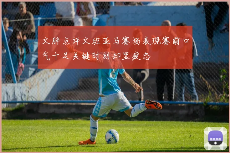 文胖点评文班亚马赛场表现赛前口气十足关键时刻却显疲态