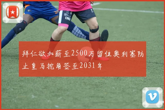 拜仁欲加薪至2500万留住奥利塞防止皇马挖角签至2031年