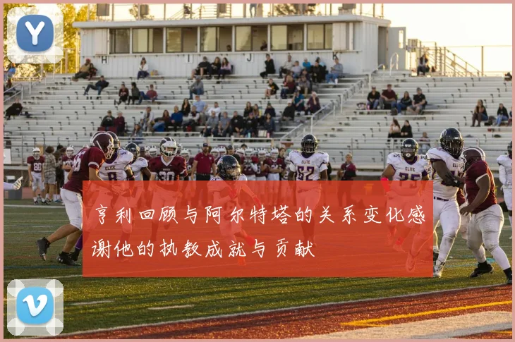 亨利回顾与阿尔特塔的关系变化感谢他的执教成就与贡献