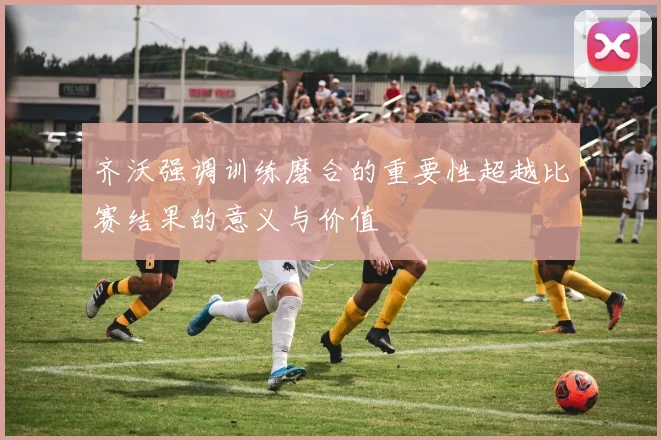 齐沃强调训练磨合的重要性超越比赛结果的意义与价值