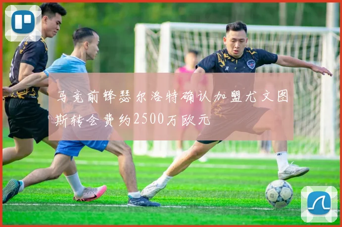 马竞前锋瑟尔洛特确认加盟尤文图斯转会费约2500万欧元