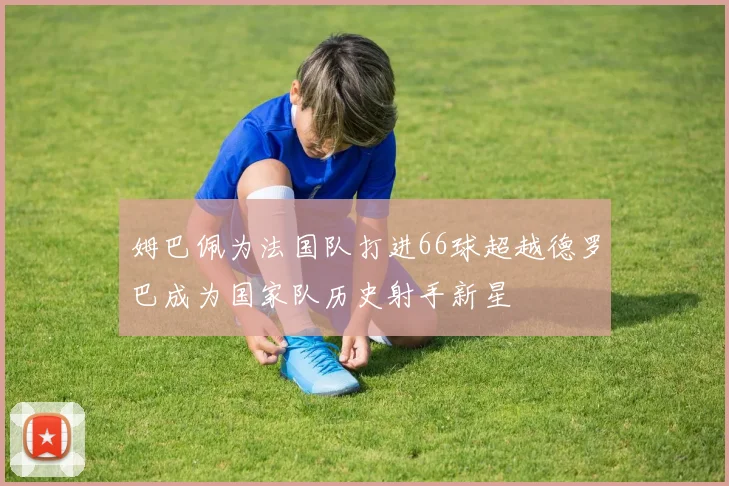姆巴佩为法国队打进66球超越德罗巴成为国家队历史射手新星