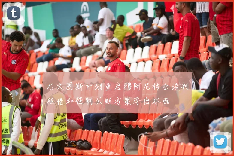 尤文图斯计划重启穆阿尼转会谈判租借加强制买断方案浮出水面