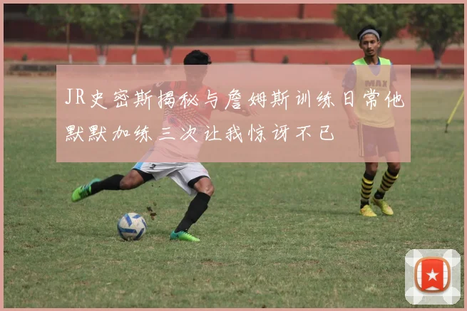 JR史密斯揭秘与詹姆斯训练日常他默默加练三次让我惊讶不已