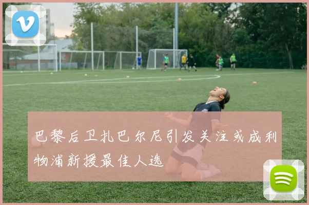 巴黎后卫扎巴尔尼引发关注或成利物浦新援最佳人选